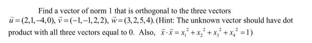 Find a vector of norm 1 that is orthogonal to the three vectors
ü = (2,1,-4,0), v =(-1,-1,2,2), w=(3,2,5,4). (Hint: The unknown vector should have dot
product with all three vectors equal to 0. Also, i = x,° +x,' +x,'+ x,' = 1)
