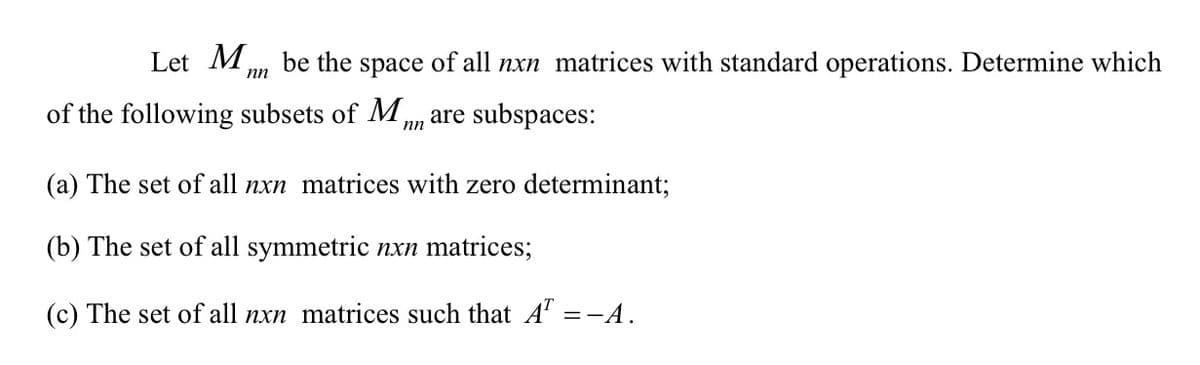 Let M.
be the
space
of all
nxn matrices with standard operations. Determine which
nn
of the following subsets of M , are subspaces:
(a) The set of all nxn matrices with zero determinant;
(b) The set of all symmetric nxn matrices;
(c) The set of all nxn matrices such that A' =-A.
