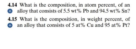 4.14 What is the composition, in atom percent, of an
O alloy that consists of 5.5 wt% Pb and 94.5 wt% Sn?
4.15 What is the composition, in weight percent, of
an alloy that consists of 5 at% Cu and 95 at% Pt?
