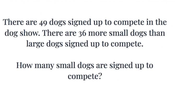 There are 49 dogs signed up to compete in the
dog show. There are 36 more small dogs than
large dogs signed up to compete.
How many small dogs are signed up to
compete?
