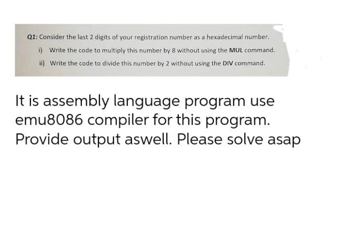 Q1: Consider the last 2 digits of your registration number as a hexadecimal number.
i) Write the code to multiply this number by 8 without using the MUL command.
ii) Write the code to divide this number by 2 without using the DIV command.
It is assembly language program use
emu8086 compiler for this program.
Provide output aswell. Please solve asap
