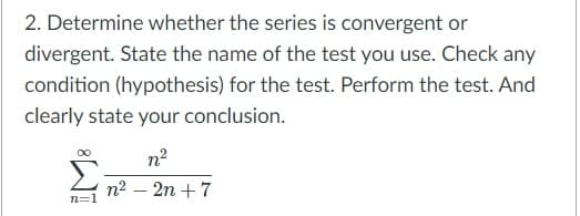 2. Determine whether the series is convergent or
divergent. State the name of the test you use. Check any
condition (hypothesis) for the test. Perform the test. And
clearly state your conclusion.
n?
n2 – 2n +7
n=1
