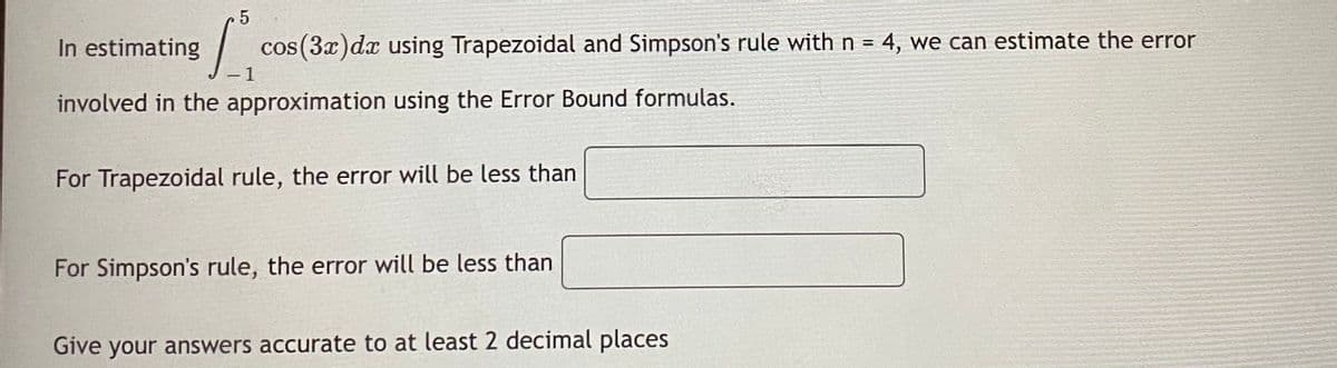 In estimating
cos (3x)dx using Trapezoidal and Simpson's rule with n = 4, we can estimate the error
- 1
involved in the approximation using the Error Bound formulas.
For Trapezoidal rule, the error will be less than
For Simpson's rule, the error will be less than
Give your answers accurate to at least 2 decimal places
