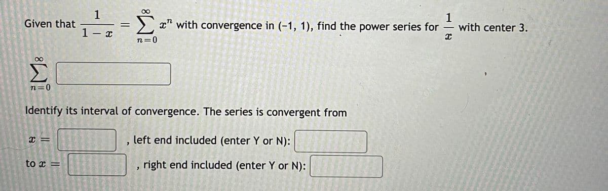 1
Given that
1
with center 3.
x" with convergence in (-1, 1), find the power series for
%3D
-
1- x
n=0
n=0
Identify its interval of convergence. The series is convergent from
left end included (enter Y or N):
to x =
right end included (enter Y or N):
