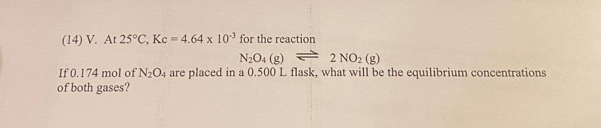 (14) V. At 25°C, Kc = 4.64 x 10 for the reaction
N204 (g) 2 NO2 (g)
If 0.174 mol of N2O4 are placed in a 0.500 L flask, what will be the equilibrium concentrations
of both gases?
