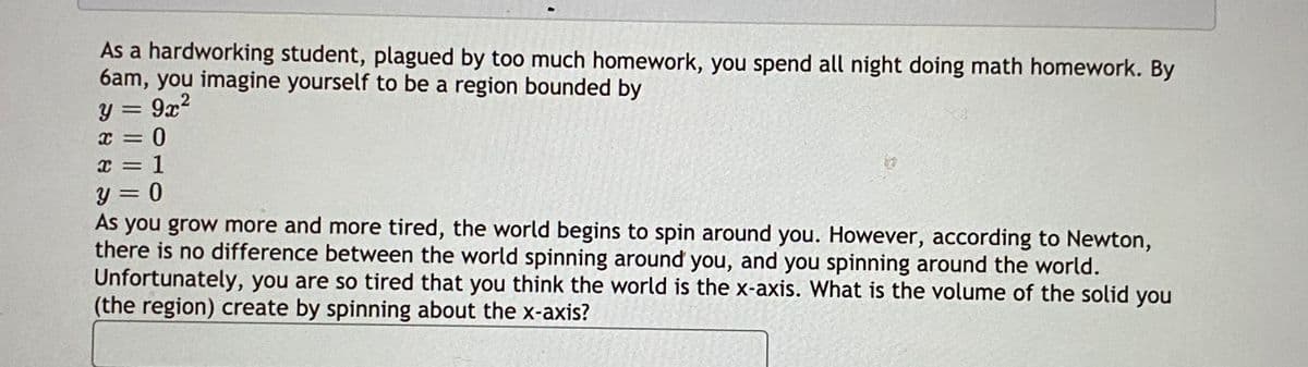 As a hardworking student, plagued by too much homework, you spend all night doing math homework. By
6am, you imagine yourself to be a region bounded by
9x2
x = 0
x = 1
%3D
As you grow more and more tired, the world begins to spin around you. However, according to Newton,
there is no difference between the world spinning around you, and you spinning around the world.
Unfortunately, you are so tired that you think the world is the x-axis. What is the volume of the solid you
(the region) create by spinning about the x-axis?
