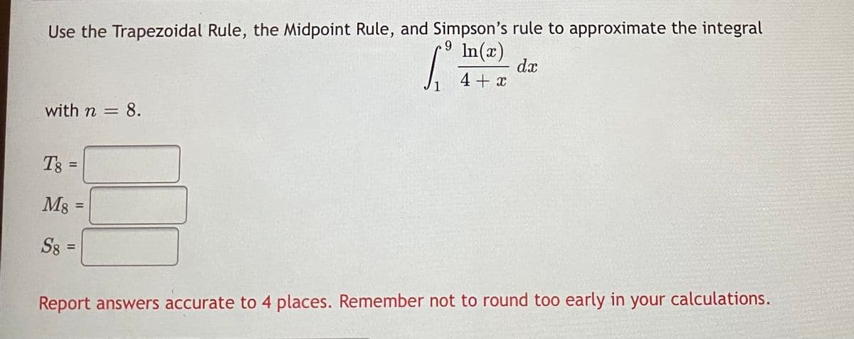 Use the Trapezoidal Rule, the Midpoint Rule, and Simpson's rule to approximate the integral
9.
In(x)
dx
4+ x
with n = 8.
%3D
T3 =
%3D
M3
%3D
S8 =
Report answers accurate to 4 places. Remember not to round too early in your calculations.
