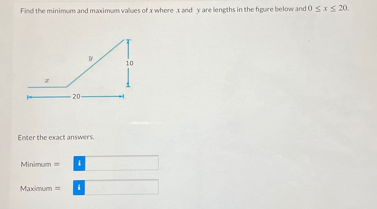Find the minimum and maximum values of x where x and y are lengths in the figure below and 0 < x < 20.
10
20
Enter the exact answers.
Minimum =
Maximum =
i
