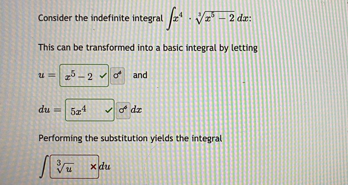 Consider the indefinite integral V° – 2 dæ:
5
This can be transformed into a basic integral by letting
u = | x5 – 2 and
du
5x4
V o dx
%3D
Performing the substitution yields the integral
3
x du
