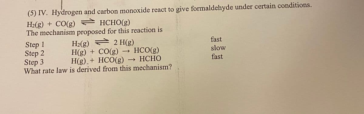 (5) IV. Hydrogen and carbon monoxide react to give formaldehyde under certain conditions.
H2(g) + CO(g) = HCHO(g)
The mechanism proposed for this reaction is
H2(g) = 2 H(g)
H(g) + CO(g)
H(g),+ HCO(g) → HCHO
What rate law is derived from this mechanism?
Step 1
Step 2
Step 3
fast
HCO(g)
slow
>
fast

