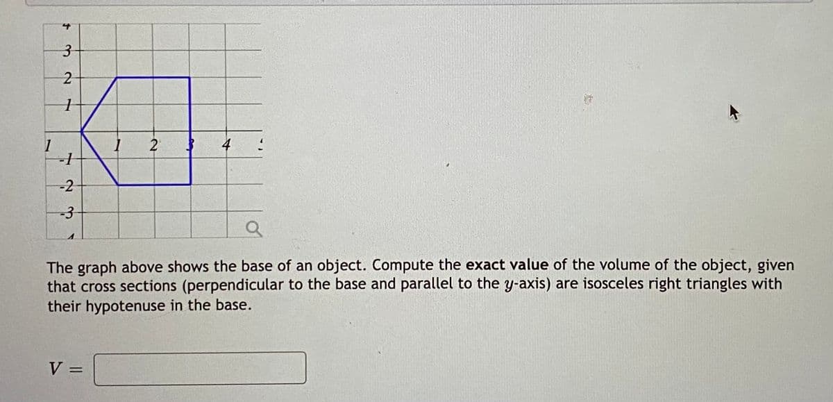 1
2
4
-2
-3
The graph above shows the base of an object. Compute the exact value of the volume of the object, given
that cross sections (perpendicular to the base and parallel to the y-axis) are isosceles right triangles with
their hypotenuse in the base.
V =
3.
