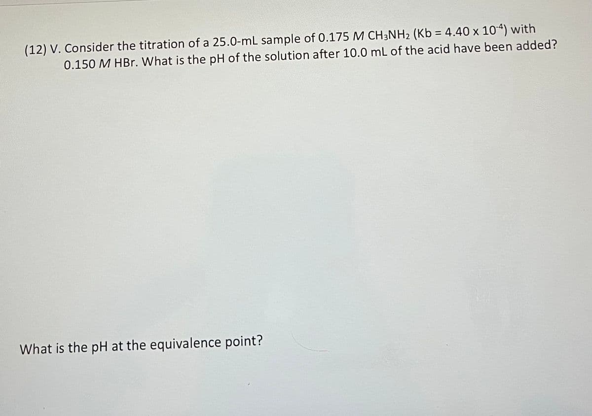 (12) V. Consider the titration of a 25.0-mL sample of 0.175 M CH3NH2 (Kb = 4.40 x 104) with
0.150 M HBr. What is the pH of the solution after 10.0 mL of the acid have been added?
What is the pH at the equivalence point?
