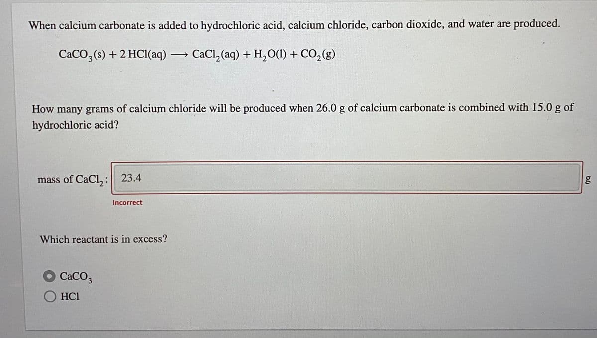 When calcium carbonate is added to hydrochloric acid, calcium chloride, carbon dioxide, and water are produced.
CACO, (s) + 2 HCI(aq)
CaCl, (aq) + H,O(1) + CO, (g)
How many grams of calcium chloride will be produced when 26.0 g of calcium carbonate is combined with 15.0 g of
hydrochloric acid?
mass of CaCl,: 23.4
Incorrect
Which reactant is in excess?
CaCO,
HCl
