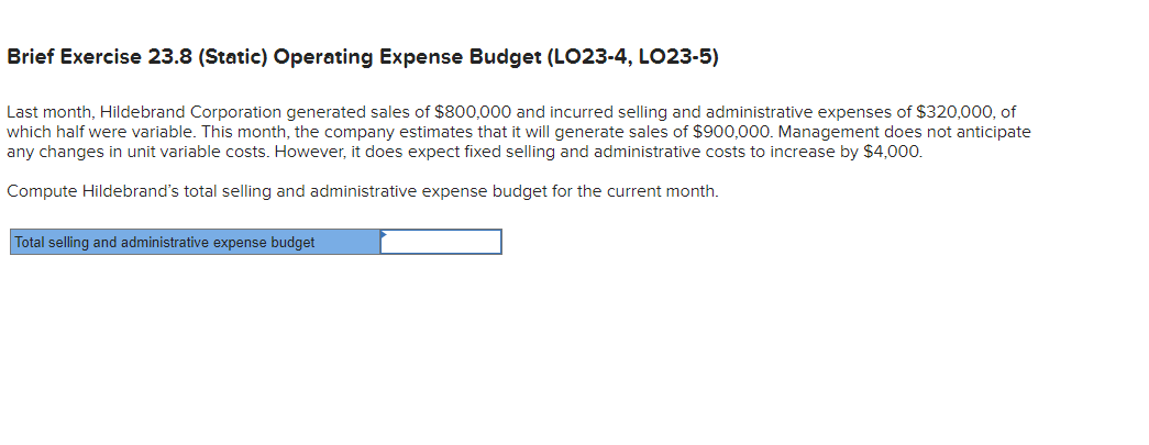 Brief Exercise 23.8 (Static) Operating Expense Budget (LO23-4, LO23-5)
Last month, Hildebrand Corporation generated sales of $800,000 and incurred selling and administrative expenses of $320,000, of
which half were variable. This month, the company estimates that it will generate sales of $900,000. Management does not anticipate
any changes in unit variable costs. However, it does expect fixed selling and administrative costs to increase by $4,000.
Compute Hildebrand's total selling and administrative expense budget for the current month.
Total selling and administrative expense budget