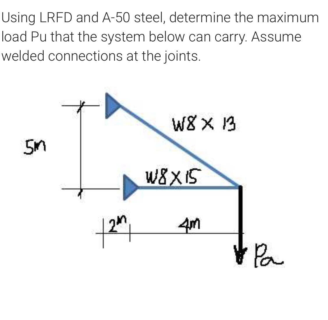 Using LRFD and A-50 steel, determine the maximum
load Pu that the system below can carry. Assume
welded connections at the joints.
W8 X 1B
W8X15
4m
Pa
