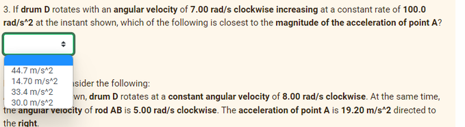 3. If drum D rotates with an angular velocity of 7.00 rad/s clockwise increasing at a constant rate of 100.0
rad/s^2 at the instant shown, which of the following is closest to the magnitude of the acceleration of point A?
44.7 m/s^2
14.70 m/s^2
sider the following:
33.4 m/s^2
30.0 m/s^2
wn, drum D rotates at a constant angular velocity of 8.00 rad/s clockwise. At the same time,
the angular velocity of rod AB is 5.00 rad/s clockwise. The acceleration of point A is 19.20 m/s^2 directed to
the right.