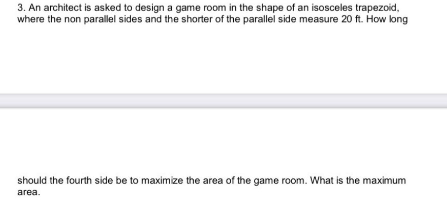 3. An architect is asked to design a game room in the shape of an isosceles trapezoid,
where the non parallel sides and the shorter of the parallel side measure 20 ft. How long
should the fourth side be to maximize the area of the game room. What is the maximum
area.