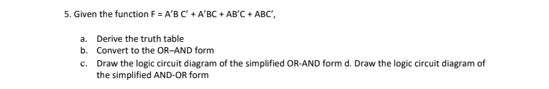 5. Given the function F = A'B C' + A'BC + AB'C + ABC',
a.
Derive the truth table
b. Convert to the OR-AND form
c.
Draw the logic circuit diagram of the simplified OR-AND form d. Draw the logic circuit diagram of
the simplified AND-OR form