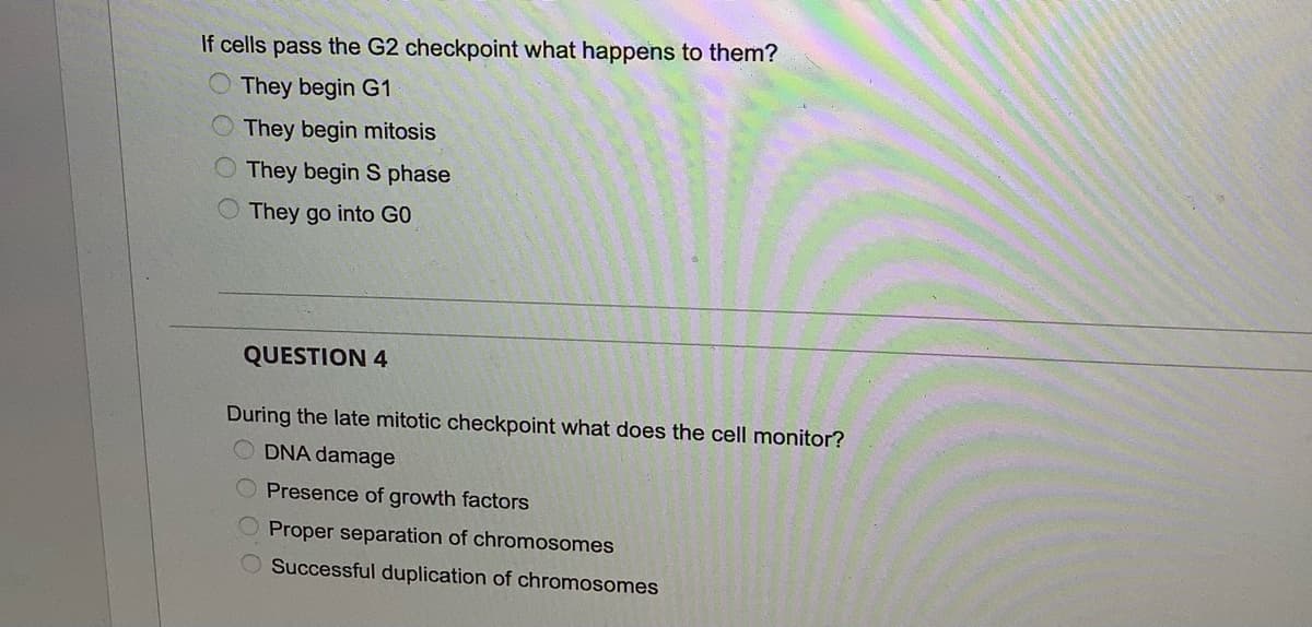 If cells pass the G2 checkpoint what happens to them?
They begin G1
O They begin mitosis
They begin S phase
O They go into GO
QUESTION 4
During the late mitotic checkpoint what does the cell monitor?
O DNA damage
Presence of growth factors
Proper separation of chromosomes
Successful duplication of chromosomes
O'C
