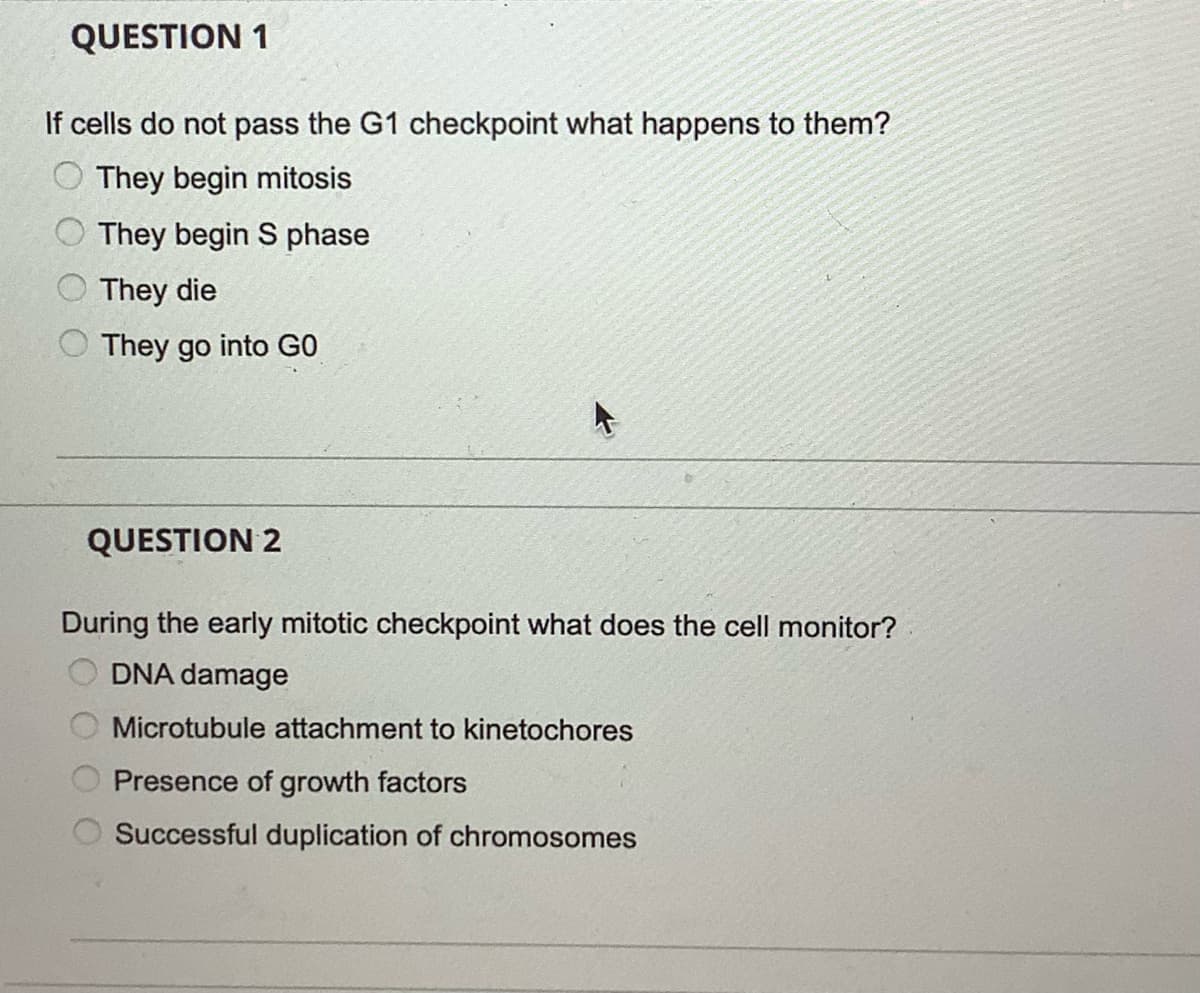 QUESTION 1
If cells do not pass the G1 checkpoint what happens to them?
They begin mitosis
They begin S phase
O They die
They go into GO
QUESTION 2
During the early mitotic checkpoint what does the cell monitor?
DNA damage
Microtubule attachment to kinetochores
Presence of growth factors
Successful duplication of chromosomes
