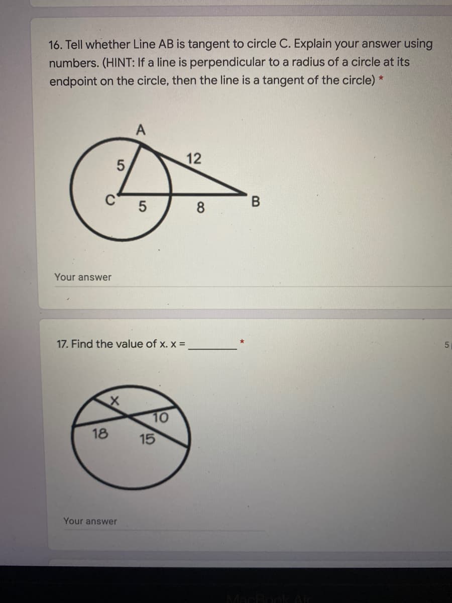 16. Tell whether Line AB is tangent to circle C. Explain your answer using
numbers. (HINT: If a line is perpendicular to a radius of a circle at its
endpoint on the circle, then the line is a tangent of the circle) *
A
12
C
8
Your answer
17. Find the value of x. x =
10
18
15
Your answer
MacBook Ar
5
5

