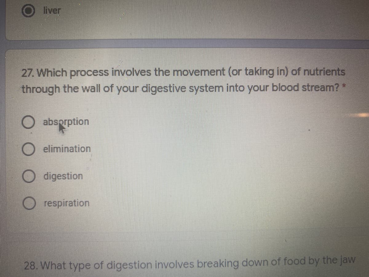 liver
27. Which process involves the movement (or taking in) of nutrients
through the wall of your digestive system into your blood stream?*
absprption
elimination
O digestion
O respiration
28. What type of digestion involves breaking down of food by the jaw
