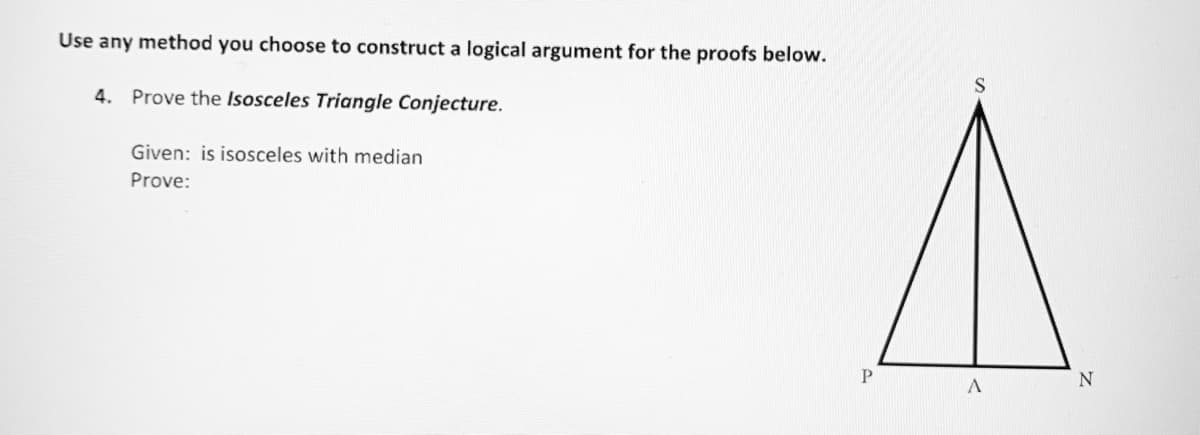 Use any method you choose to construct a logical argument for the proofs below.
S
4. Prove the Isosceles Triangle Conjecture.
Given: is isosceles with median
Prove:
P
