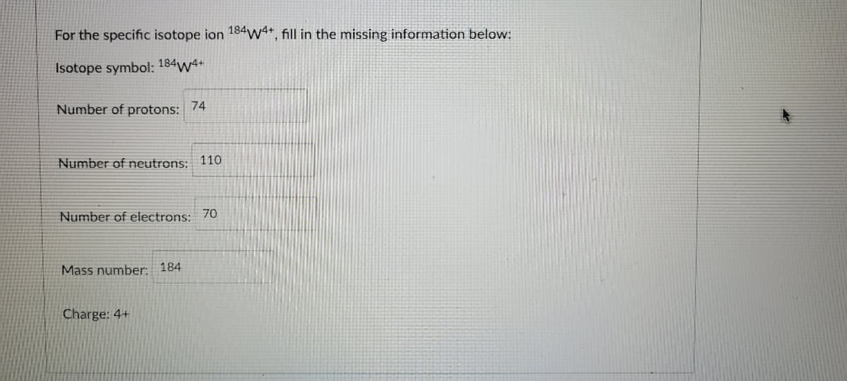 For the specific isotope ion 184w4+, fill in the missing information below:
Isotope symbol: 184w4+
Number of protons:
74
Number of neutrons: 110
Number of electrons: 70
Mass number: 184
Charge: 4+
