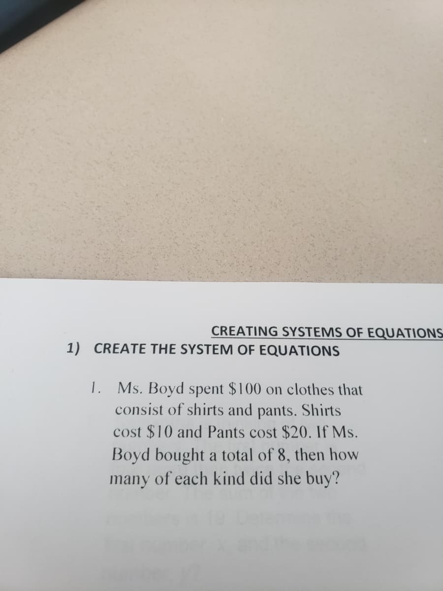 CREATING SYSTEMS OF EQUATIONS
1) CREATE THE SYSTEM OF EQUATIONS
1. Ms. Boyd spent $100 on clothes that
consist of shirts and pants. Shirts
cost $10 and Pants cost $20. If Ms.
Boyd bought a total of 8, then how
many of each kind did she buy?
