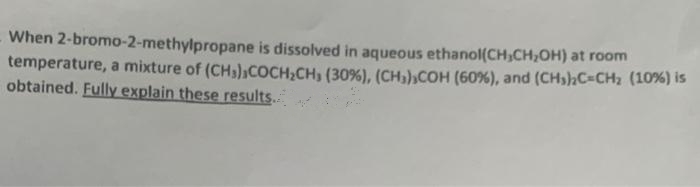 When 2-bromo-2-methylpropane is dissolved in aqueous ethanol(CH₂CH₂OH) at room
temperature, a mixture of (CH3),COCH₂CH, (30%), (CH₂),COH (60%), and (CH3)2C=CH₂ (10%) is
obtained. Fully explain these results..