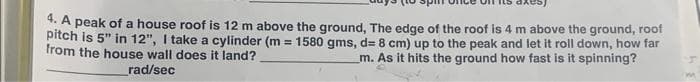 4. A peak of a house roof is 12 m above the ground, The edge of the roof is 4 m above the ground, roof
pitch is 5" in 12", I take a cylinder (m= 1580 gms, d= 8 cm) up to the peak and let it roll down, how far
from the house wall does it land?
m. As it hits the ground how fast is it spinning?
rad/sec
3.4
m