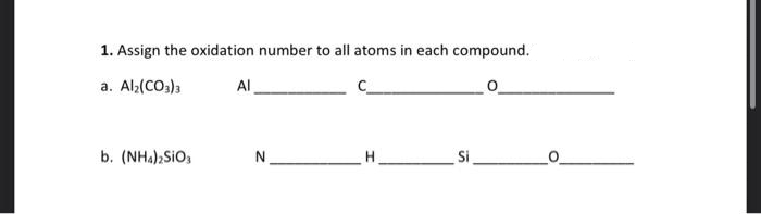 1. Assign the oxidation number to all atoms in each compound.
a. Al₂(CO3)3
b. (NH4)2SIO3
Al
N
H
Si