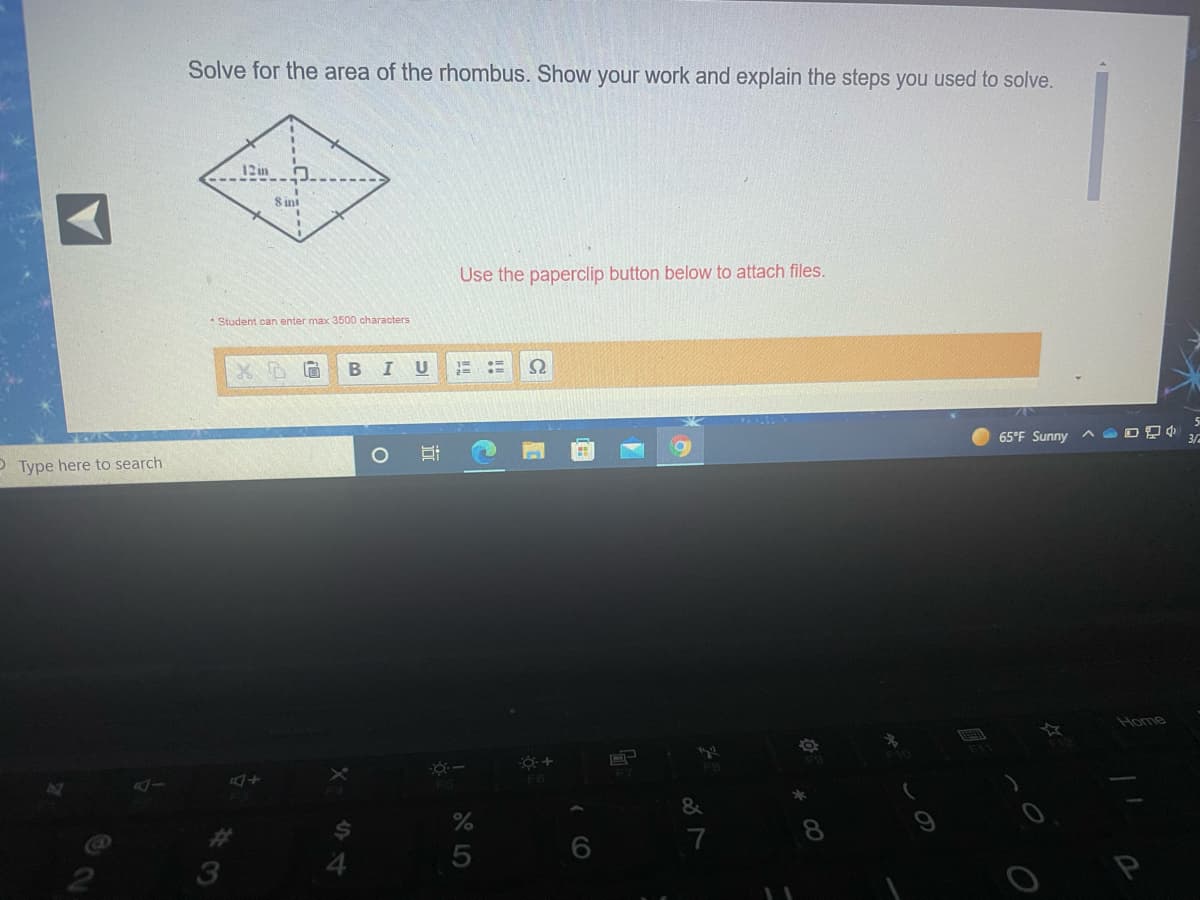 Solve for the area of the rhombus. Show your work and explain the steps you used to solve.
12 in
8 int
Use the paperclip button below to attach files.
* Student can enter max 3500 characters
U
65°F Sunny ^ ODD
3/
P Type here to search
Home
3
