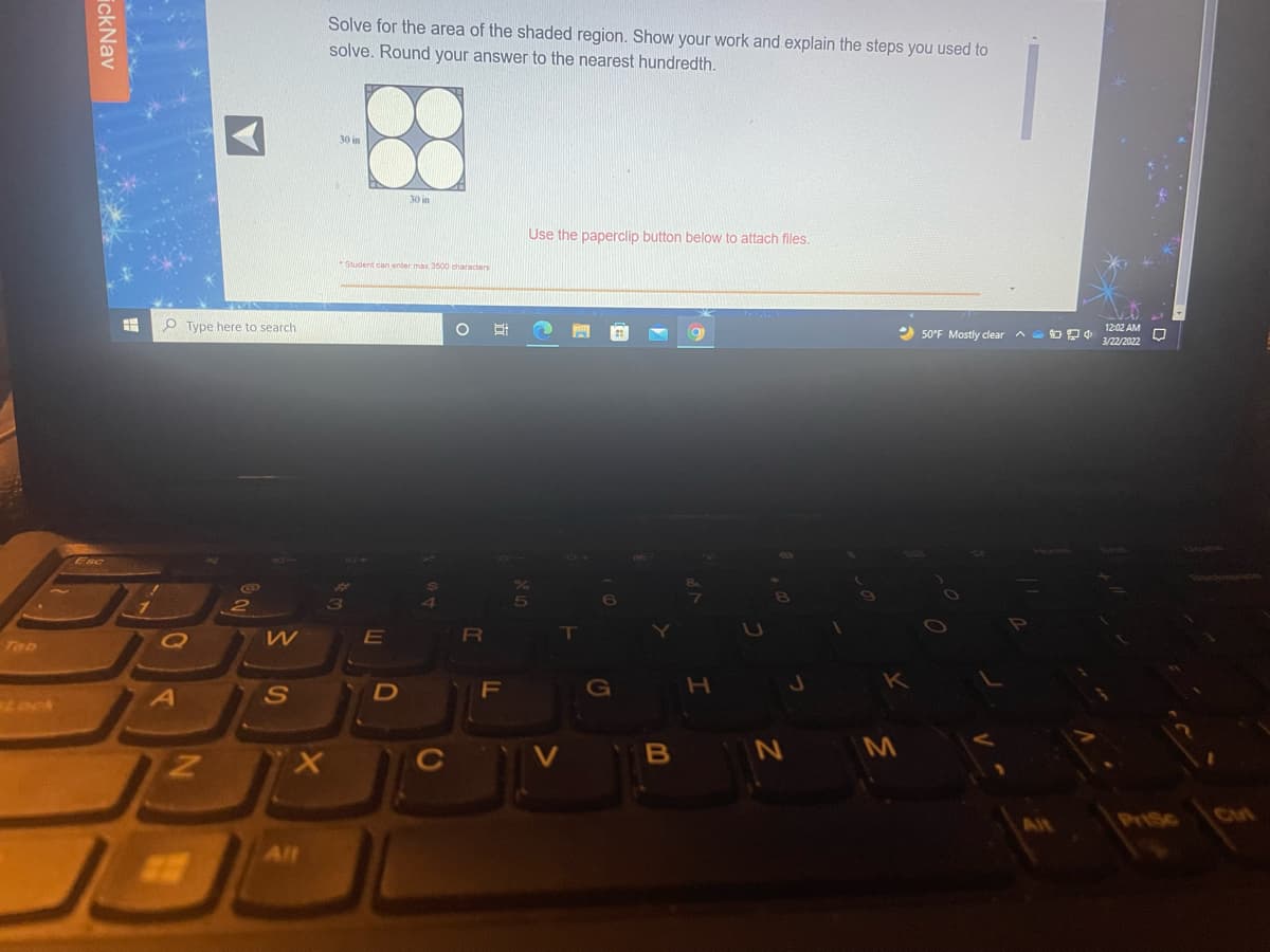 Solve for the area of the shaded region. Show your work and explain the steps you used to
solve. Round your answer to the nearest hundredth.
30 in
30 in
Use the paperclip button below to attach files.
Student cian enter max 3500 characters
O Type here to search
12:02 AM
2 50°F Mostly clear a OD
3/22/202
Esc
RI
Tab
F
G
B
N M
All
All
ickNav
