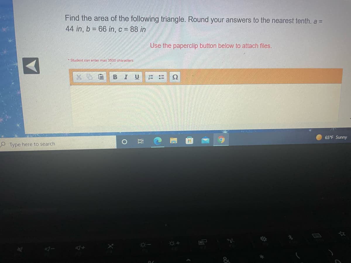 Find the area of the following triangle. Round your answers to the nearest tenth. a =
44 in, b = 66 in, c = 88 in
Use the paperclip button below to attach files.
* Student can enter max 3500 characters
I U
65°F Sunny
O Type here to search
