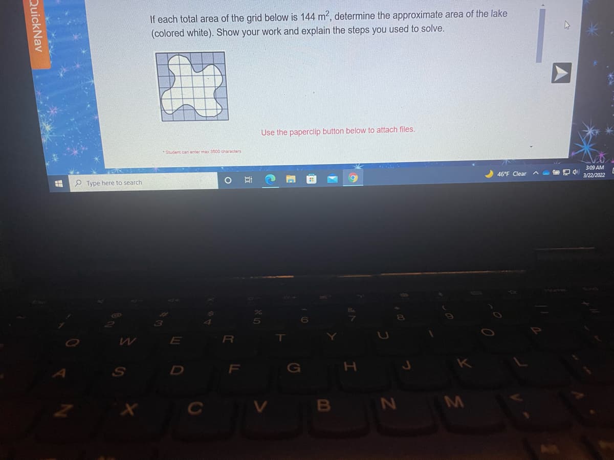 If each total area of the grid below is 144 m², determine the approximate area of the lake
(colored white). Show your work and explain the steps you used to solve.
Use the paperclip button below to attach files.
-Student can enter max 3500 characters
3:09 AM
46°F Clear A D
3/22/2022
O Type here to search
3
R\
D
F
G
H
B N M
QuickNav
