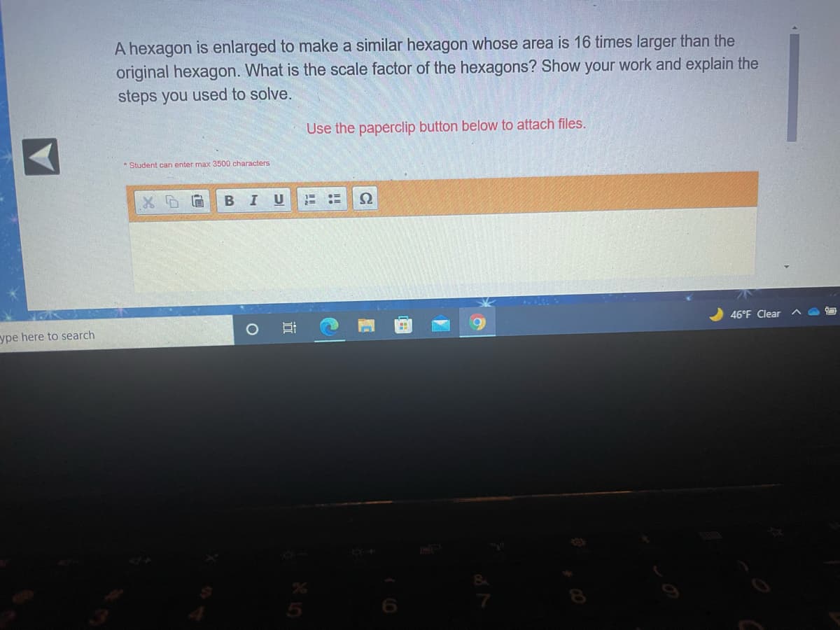 A hexagon is enlarged to make a similar hexagon whose area is 16 times larger than the
original hexagon. What is the scale factor of the hexagons? Show your work and explain the
steps you used to solve.
Use the paperclip button below to attach files.
* Student can enter max 3500 characters
46°F Clear
ype here to search
