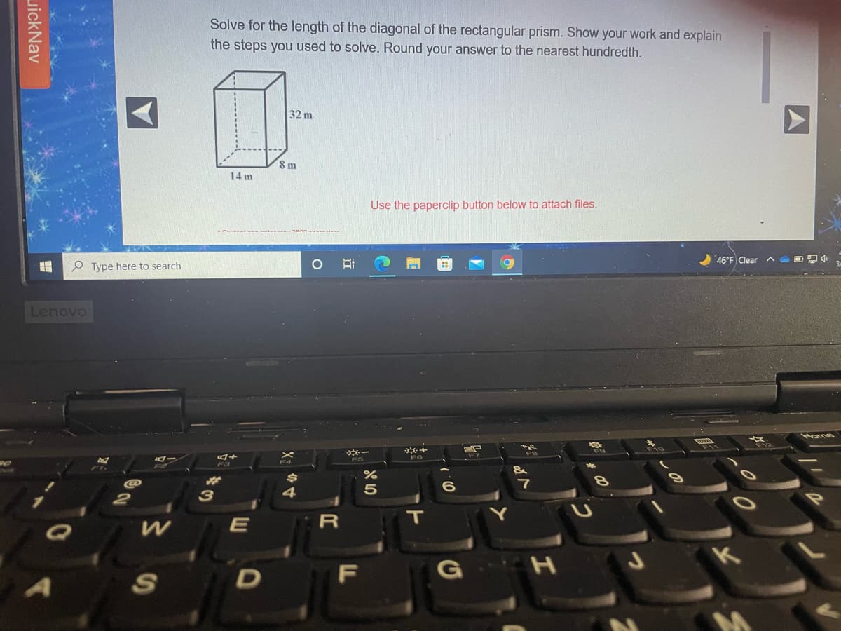 Solve for the length of the diagonal of the rectangular prism. Show your work and explain
the steps you used to solve. Round your answer to the nearest hundredth.
32 m
8 m
14 m
Use the paperclip button below to attach files.
46°F Clear AOD
e Type here to search
Lenovo
Home
3
4
T
E
F
S
近
uickNav
