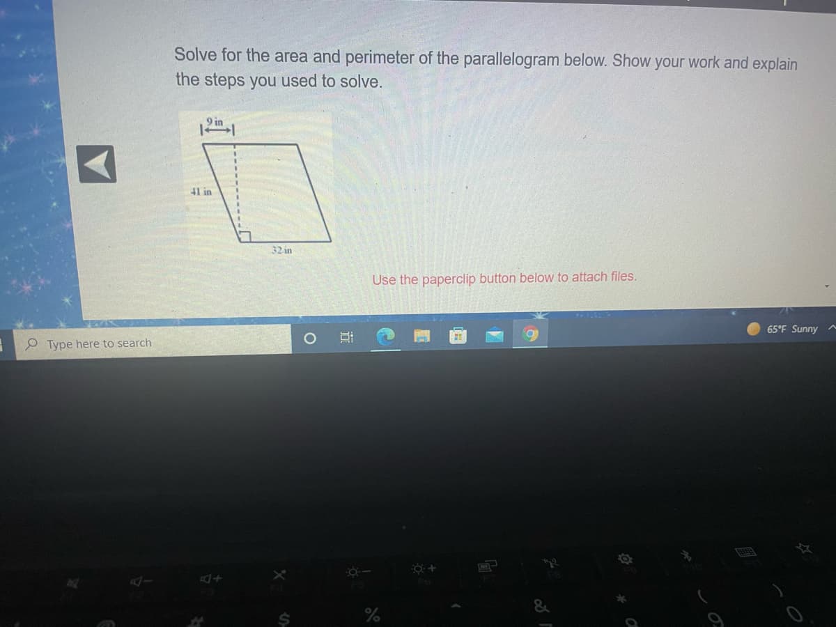 Solve for the area and perimeter of the parallelogram below. Show your work and explain
the steps you used to solve.
9 in
41 in
32-in
Use the paperclip button below to attach files.
65°F Sunny
O Type here to search
