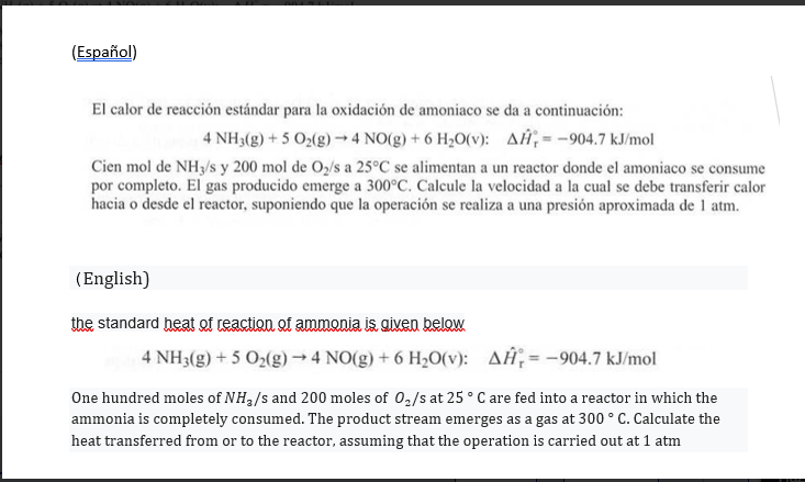 the standard heat of reaction of ammonia is given below
4 NH3(g) + 5 O2(g) → 4 NO(g) + 6 H,O(v): AĦ;= -904.7 kJ/mol
One hundred moles of NH3/s and 200 moles of 0,/s at 25 ° C are fed into a reactor in which the
ammonia is completely consumed. The product stream emerges as a gas at 300 ° C. Calculate the
heat transferred from or to the reactor, assuming that the operation is carried out at 1 atm
