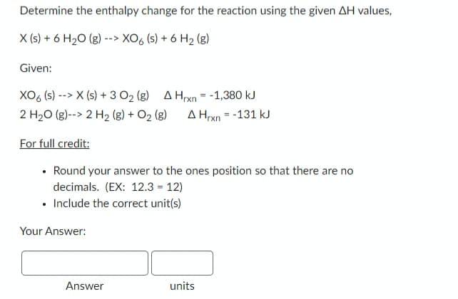 Determine the enthalpy change for the reaction using the given AH values,
X (s) + 6 H₂O (g) -
--> XO6 (s) + 6 H₂ (8)
Given:
XO6 (s)--> X (s) + 3 O₂ (g) A Hrxn = -1,380 kJ
2 H₂O (g)--> 2 H₂ (g) + O₂ (g) A Hrxn= -131 kJ
For full credit:
Round your answer to the ones position so that there are no
decimals. (EX: 12.3 = 12)
• Include the correct unit(s)
Your Answer:
Answer
units
