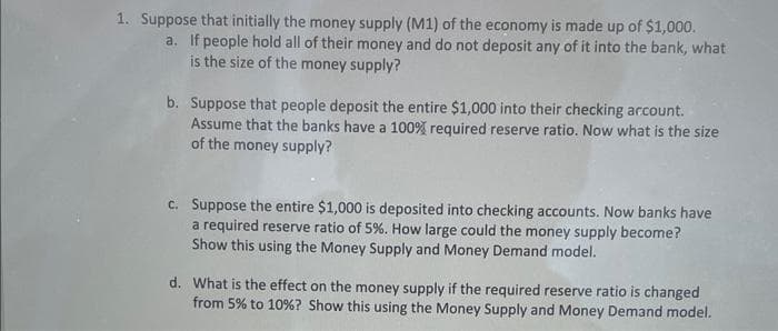 1. Suppose that initially the money supply (M1) of the economy is made up of $1,000.
a. If people hold all of their money and do not deposit any of it into the bank, what
is the size of the money supply?
b. Suppose that people deposit the entire $1,000 into their checking account.
Assume that the banks have a 100% required reserve ratio. Now what is the size
of the money supply?
c. Suppose the entire $1,000 is deposited into checking accounts. Now banks have
a required reserve ratio of 5%. How large could the money supply become?
Show this using the Money Supply and Money Demand model.
d. What is the effect on the money supply if the required reserve ratio is changed
from 5% to 10% ? Show this using the Money Supply and Money Demand model.