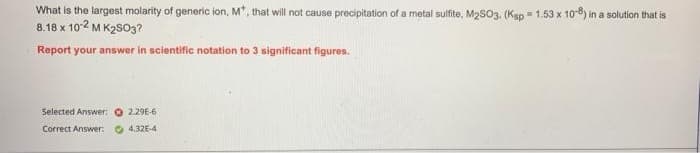 What is the largest molarity of generic ion, M*, that will not cause precipitation of a metal sulfite, M2SO3. (Ksp = 1.53 x 108) in a solution that is
8.18 x 10-2 MK2SO3?
Report your answer in scientific notation to 3 significant figures.
Selected Answer:
Correct Answer:
2.29E-6
4.32E-4