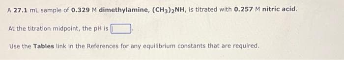 A 27.1 mL sample of 0.329 M dimethylamine, (CH3)2NH, is titrated with 0.257 M nitric acid.
At the titration midpoint, the pH is
Use the Tables link in the References for any equilibrium constants that are required.