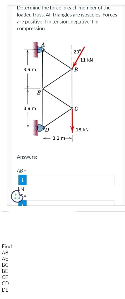 Find:
AB
AE
BC
CE
CD
DE
Determine the force in each member of the
loaded truss. All triangles are isosceles. Forces
are positive if in tension, negative if in
compression.
3.9 m
3.9 m
E
Answers:
AB=
i
KN
D
3.2 m
120°
I
B
C
11 kN
18 KN