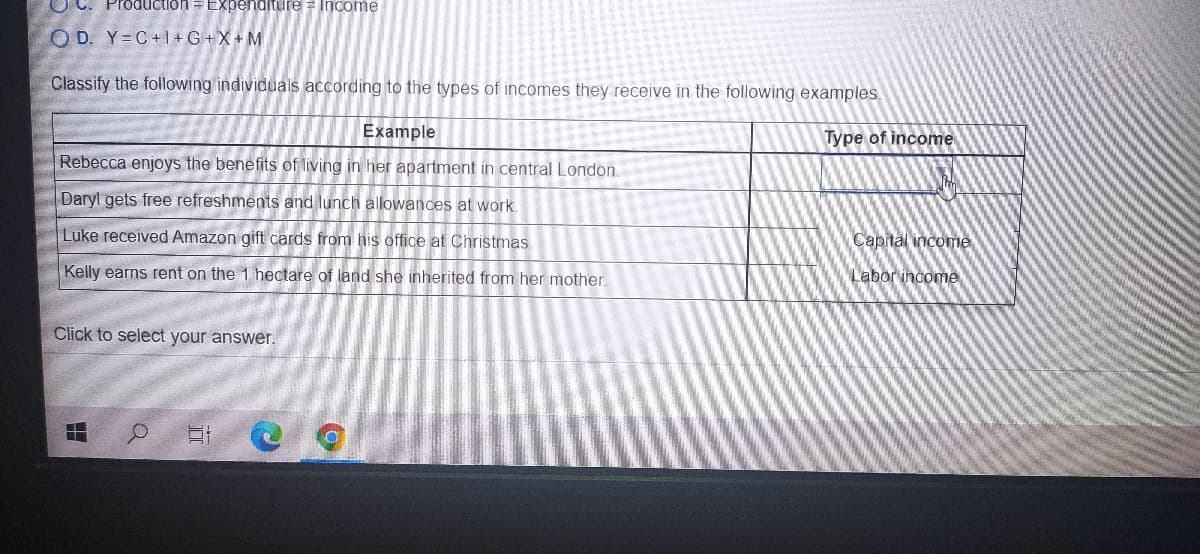 O C. Production = ExpenditureF Income
O D. Y= C+1+G+X+M
Classify the following individuals according to the types of incomes they receive in the following examples,
Example
Type of income
Rebecca enjoys the benefits of living in her apartment in central London.
Daryl gets free refreshments and lunch allowances at work.
Luke received Amazon gift cards from his office at Christmas.
Capital income
Kelly earns rent on the 1 hectare of land she inherited from her mother.
Labor income
Click to select your answer.
出
