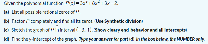 Given the polynomial function P(x)= 3x³+8x²+3x-2.
(a) List all possible rational zeros of P.
(b) Factor P completely and find all its zeros. (Use Synthetic division)
(c) Sketch the graph of P h interval (-3, 1). (Show cleary end-behavior and all intercepts)
(d) Find the y-intercept of the graph. Type your answer for part (d) in the box below, the NUMBER only.

