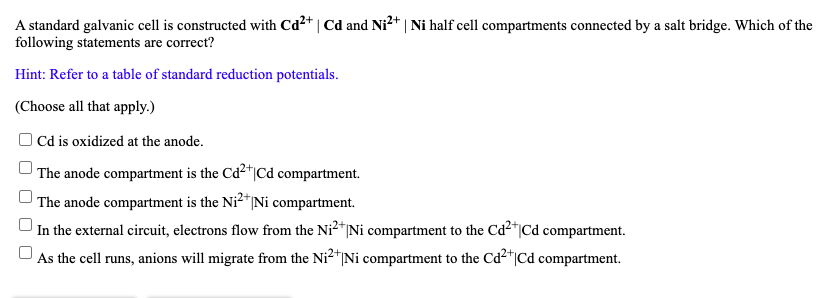 A standard galvanic cell is constructed with Cd2+ | Cd and Ni2+ | Ni half cell compartments connected by a salt bridge. Which of the
following statements are correct?
Hint: Refer to a table of standard reduction potentials.
(Choose all that apply.)
Cd is oxidized at the anode.
The anode compartment is the Cd²*|Cd compartment.
The anode compartment is the Ni²*|Ni compartment.
In the external circuit, electrons flow from the Ni2*|Ni compartment to the Cd²*|Cd compartment.
As the cell runs, anions will migrate from the Ni2"Ni compartment to the Cd2"|Cd compartment.
