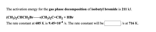 The activation energy for the gas phase decomposition of isobutyl bromide is 211 kJ.
(CH3),CHCH,Br–(CH3),C=CH2 + HBr
The rate constant at 685 K is 9.45x10-4 /s. The rate constant will be
Is at 716 K.
