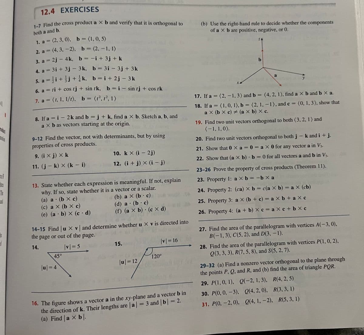 10.
The
1
12.4 EXERCISES
1-7 Find the cross product a X b and verify that it is orthogonal to
both a and b.
= (2, 3, 0), b = (1, 0, 5)
(2, 3,
0),
1. a =
2. a = (4, 3, -2), b = (2, -1, 1)
3. a = 2j- 4k, b = -i + 3j + k
4. a = 3i+3j - 3k,
b=3i - 3j + 3k
5. a =i+j+k,
b=i+2j-3k
6. a = ti + cos tj + sin tk, b = i sin tj + cos / k
7. a = (1, 1, 1/1), b = (t², t², 1)
8. If a=i- 2k and b = j + k, find a X b. Sketch a, b, and
a X b as vectors starting at the origin.
9-12 Find the vector, not with determinants, but by using
properties of cross products.
9. (ix j) × k
11. (j-k) x (k - i)
(a) a (b x c)
•
13. State whether each expression is meaningful. If not, explain
why. If so, state whether it is a vector or a scalar.
(c) ax (bx c)
(e) (a - b) x (cd)
10. kx (i 2j)
12. (i + j) × (i − j)
45°
|u| = 4
-
(b) a x (b. c)
(d) a (b c)
(f) (axb) (cx d)
14-15 Find |ux v and determine whether u X v is directed into
the page or out of the page.
14.
|v|=5
15.
|u|=12
●
|v|= 16
120°
16. The figure shows a vector a in the xy-plane and a vector b in
the direction of k. Their lengths are |a| = 3 and | b | = 2.
(a) Find a × b.
(b) Use the right-hand rule to decide whether the components
of a X b are positive, negative, or 0.
17. If a =
18. If a
XX
=
ZA
b
a
(1, 0, 1), b = (2, 1, -1), and c = (0, 1, 3), show that
ax (bx c) = (a X b) X c.
(2, -1, 3) and b = (4, 2, 1), find a × b and b X a.
y
19. Find two unit vectors orthogonal to both (3, 2, 1) and
(-1, 1, 0).
20. Find two unit vectors orthogonal to both j - k and i + j.
21. Show that 0 Xa=0= ax 0 for any vector a in V3.
22. Show that (a X b) b = 0 for all vectors a and b in V3.
23-26 Prove the property of cross products (Theorem 11).
23. Property 1: a × b = -b xa
24. Property 2: (ca) X b = c(a X b) = a × (cb)
25. Property 3: a X (b + c) = a × b + ax c
26. Property 4: (a + b) × c = ax c + bxc
27. Find the area of the parallelogram with vertices A(-3,0),
B(-1,3), C(5, 2), and D(3, -1).
28. Find the area of the parallelogram with vertices P(1, 0, 2),
Q(3, 3, 3), R(7, 5, 8), and S(5, 2, 7).
Q(4, 1, -2),
29-32 (a) Find a nonzero vector orthogonal to the plane through
the points P, Q, and R, and (b) find the area of triangle PQR.
29. P(1, 0, 1),
30. P(0, 0, -3),
31. P(0, -2, 0),
Q(-2, 1, 3),
Q(4, 2, 0),
R(4, 2, 5)
R(3, 3, 1)
R(5, 3, 1)